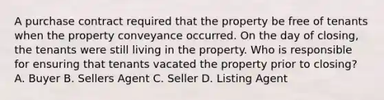 A purchase contract required that the property be free of tenants when the property conveyance occurred. On the day of closing, the tenants were still living in the property. Who is responsible for ensuring that tenants vacated the property prior to closing? A. Buyer B. Sellers Agent C. Seller D. Listing Agent