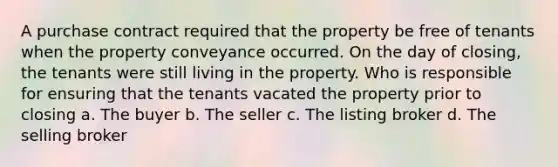 A purchase contract required that the property be free of tenants when the property conveyance occurred. On the day of closing, the tenants were still living in the property. Who is responsible for ensuring that the tenants vacated the property prior to closing a. The buyer b. The seller c. The listing broker d. The selling broker