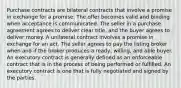 Purchase contracts are bilateral contracts that involve a promise in exchange for a promise. The offer becomes valid and binding when acceptance is communicated. The seller in a purchase agreement agrees to deliver clear title, and the buyer agrees to deliver money. A unilateral contract involves a promise in exchange for an act. The seller agrees to pay the listing broker when and if the broker produces a ready, willing, and able buyer. An executory contract is generally defined as an enforceable contract that is in the process of being performed or fulfilled. An executory contract is one that is fully negotiated and signed by the parties.