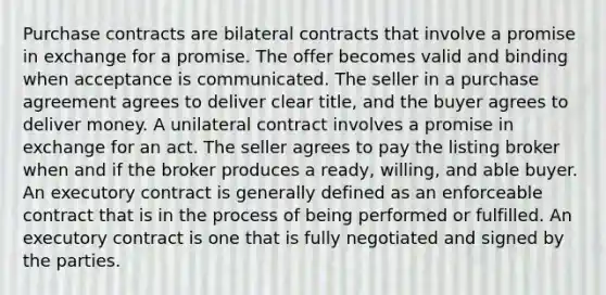 Purchase contracts are bilateral contracts that involve a promise in exchange for a promise. The offer becomes valid and binding when acceptance is communicated. The seller in a purchase agreement agrees to deliver clear title, and the buyer agrees to deliver money. A unilateral contract involves a promise in exchange for an act. The seller agrees to pay the listing broker when and if the broker produces a ready, willing, and able buyer. An executory contract is generally defined as an enforceable contract that is in the process of being performed or fulfilled. An executory contract is one that is fully negotiated and signed by the parties.