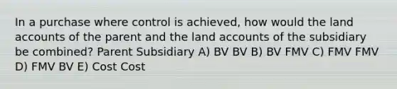 In a purchase where control is achieved, how would the land accounts of the parent and the land accounts of the subsidiary be combined? Parent Subsidiary A) BV BV B) BV FMV C) FMV FMV D) FMV BV E) Cost Cost