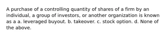 A purchase of a controlling quantity of shares of a firm by an individual, a group of investors, or another organization is known as a a. leveraged buyout. b. takeover. c. stock option. d. None of the above.