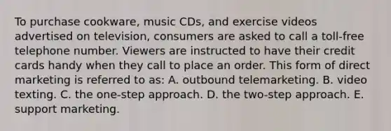 To purchase cookware, music CDs, and exercise videos advertised on television, consumers are asked to call a toll-free telephone number. Viewers are instructed to have their credit cards handy when they call to place an order. This form of direct marketing is referred to as: A. outbound telemarketing. B. video texting. C. the one-step approach. D. the two-step approach. E. support marketing.