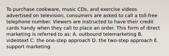 To purchase cookware, music CDs, and exercise videos advertised on television, consumers are asked to call a toll-free telephone number. Viewers are instructed to have their credit cards handy when they call to place an order. This form of direct marketing is referred to as: A. outbound telemarketing B. videotext C. the one-step approach D. the two-step approach E. support marketing