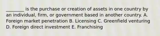 ________ is the purchase or creation of assets in one country by an individual, firm, or government based in another country. A. Foreign market penetration B. Licensing C. Greenfield venturing D. Foreign direct investment E. Franchising