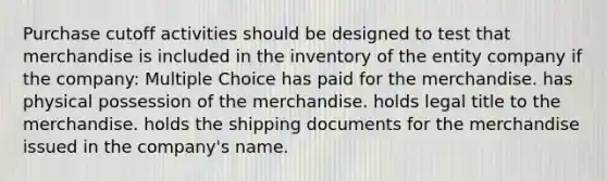 Purchase cutoff activities should be designed to test that merchandise is included in the inventory of the entity company if the company: Multiple Choice has paid for the merchandise. has physical possession of the merchandise. holds legal title to the merchandise. holds the shipping documents for the merchandise issued in the company's name.