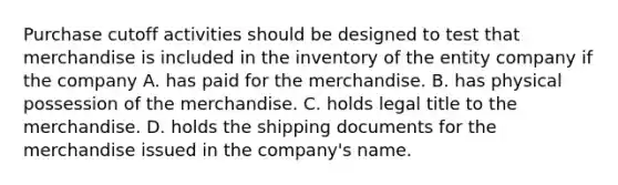 Purchase cutoff activities should be designed to test that merchandise is included in the inventory of the entity company if the company A. has paid for the merchandise. B. has physical possession of the merchandise. C. holds legal title to the merchandise. D. holds the shipping documents for the merchandise issued in the company's name.