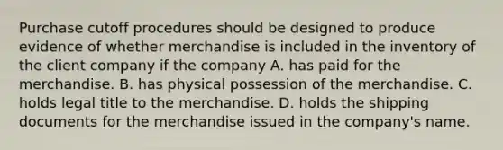 Purchase cutoff procedures should be designed to produce evidence of whether merchandise is included in the inventory of the client company if the company A. has paid for the merchandise. B. has physical possession of the merchandise. C. holds legal title to the merchandise. D. holds the shipping documents for the merchandise issued in the company's name.