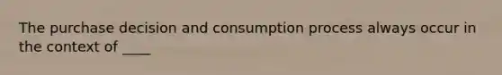 The purchase decision and consumption process always occur in the context of ____