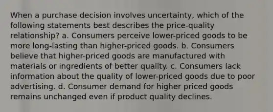 When a purchase decision involves uncertainty, which of the following statements best describes the price-quality relationship? a. Consumers perceive lower-priced goods to be more long-lasting than higher-priced goods. b. Consumers believe that higher-priced goods are manufactured with materials or ingredients of better quality. c. Consumers lack information about the quality of lower-priced goods due to poor advertising. d. Consumer demand for higher priced goods remains unchanged even if product quality declines.