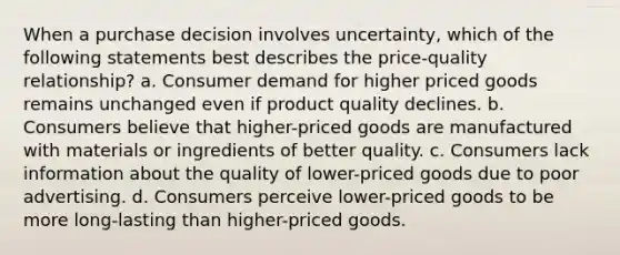 When a purchase decision involves uncertainty, which of the following statements best describes the price-quality relationship? a. Consumer demand for higher priced goods remains unchanged even if product quality declines. b. Consumers believe that higher-priced goods are manufactured with materials or ingredients of better quality. c. Consumers lack information about the quality of lower-priced goods due to poor advertising. d. Consumers perceive lower-priced goods to be more long-lasting than higher-priced goods.