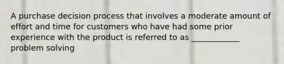 A purchase decision process that involves a moderate amount of effort and time for customers who have had some prior experience with the product is referred to as ____________ problem solving