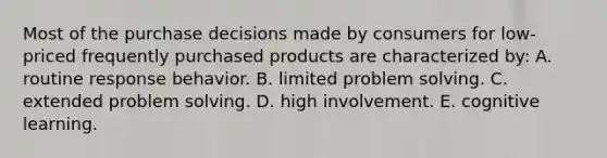 Most of the purchase decisions made by consumers for low-priced frequently purchased products are characterized by: A. routine response behavior. B. limited problem solving. C. extended problem solving. D. high involvement. E. cognitive learning.