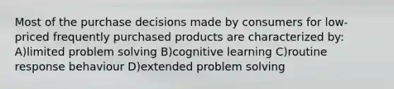 Most of the purchase decisions made by consumers for low-priced frequently purchased products are characterized by: A)limited problem solving B)cognitive learning C)routine response behaviour D)extended problem solving