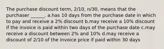 The purchase discount term, 2/10, n/30, means that the purchaser ______. a.has 10 days from the purchase date in which to pay and receive a 2% discount b.may receive a 10% discount if the invoice is paid within two days of the purchase date c.may receive a discount between 2% and 10% d.may receive a discount of 2/10 of the invoice price if paid within 30 days