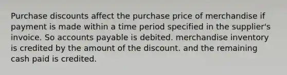 Purchase discounts affect the purchase price of merchandise if payment is made within a time period specified in the supplier's invoice. So accounts payable is debited. merchandise inventory is credited by the amount of the discount. and the remaining cash paid is credited.