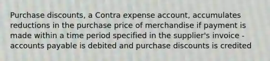 Purchase discounts, a Contra expense account, accumulates reductions in the purchase price of merchandise if payment is made within a time period specified in the supplier's invoice - accounts payable is debited and purchase discounts is credited