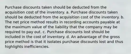 Purchase discounts taken should be deducted from the acquisition cost of the inventory. a. Purchase discounts taken should be deducted from the acquisition cost of the inventory. b. The net price method results in recording accounts payable at the maximum value of the liability that the company may be required to pay out. c. Purchase discounts lost should be included in the cost of inventory. d. An advantage of the gross price method is that it isolates purchase discounts lost and thus highlights inefficiencies.