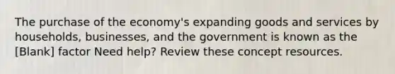 The purchase of the economy's expanding goods and services by households, businesses, and the government is known as the [Blank] factor Need help? Review these concept resources.