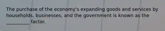 The purchase of the economy's expanding goods and services by households, businesses, and the government is known as the __________ factor.