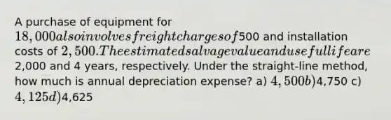 A purchase of equipment for 18,000 also involves freight charges of500 and installation costs of 2,500. The estimated salvage value and useful life are2,000 and 4 years, respectively. Under the straight-line method, how much is annual depreciation expense? a) 4,500 b)4,750 c) 4,125 d)4,625