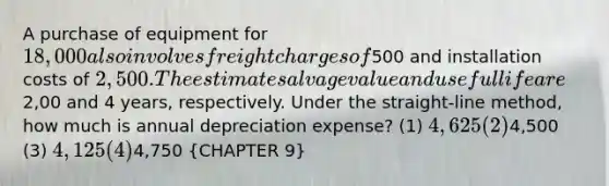 A purchase of equipment for 18,000 also involves freight charges of500 and installation costs of 2,500. The estimate salvage value and useful life are2,00 and 4 years, respectively. Under the straight-line method, how much is annual depreciation expense? (1) 4,625 (2)4,500 (3) 4,125 (4)4,750 (CHAPTER 9)