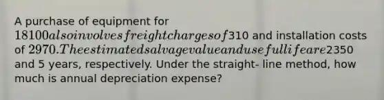 A purchase of equipment for 18100 also involves freight charges of310 and installation costs of 2970. The estimated salvage value and useful life are2350 and 5 years, respectively. Under the straight- line method, how much is annual depreciation expense?