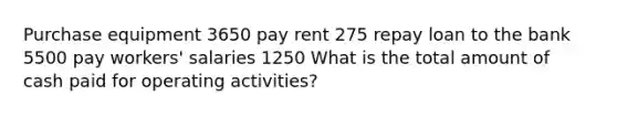 Purchase equipment 3650 pay rent 275 repay loan to the bank 5500 pay workers' salaries 1250 What is the total amount of cash paid for operating activities?