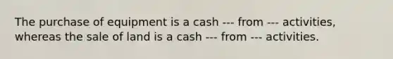 The purchase of equipment is a cash --- from --- activities, whereas the sale of land is a cash --- from --- activities.