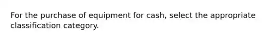 For the purchase of equipment for cash, select the appropriate classification category.