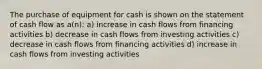 The purchase of equipment for cash is shown on the statement of cash flow as a(n): a) increase in cash flows from financing activities b) decrease in cash flows from investing activities c) decrease in cash flows from financing activities d) increase in cash flows from investing activities