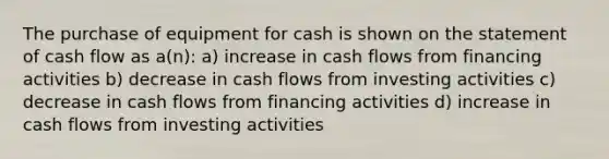 The purchase of equipment for cash is shown on the statement of cash flow as a(n): a) increase in cash flows from financing activities b) decrease in cash flows from investing activities c) decrease in cash flows from financing activities d) increase in cash flows from investing activities