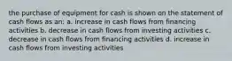 the purchase of equipment for cash is shown on the statement of cash flows as an: a. increase in cash flows from financing activities b. decrease in cash flows from investing activities c. decrease in cash flows from financing activities d. increase in cash flows from investing activities