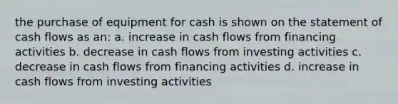 the purchase of equipment for cash is shown on the statement of cash flows as an: a. increase in cash flows from financing activities b. decrease in cash flows from investing activities c. decrease in cash flows from financing activities d. increase in cash flows from investing activities