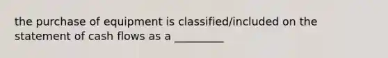 the purchase of equipment is classified/included on the statement of cash flows as a _________