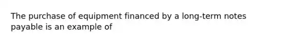 The purchase of equipment financed by a long-term notes payable is an example of