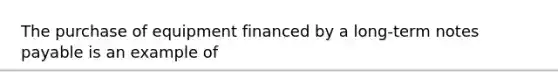 The purchase of equipment financed by a​ long-term notes payable is an example of​