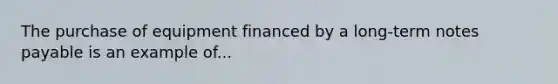 The purchase of equipment financed by a long-term notes payable is an example of...