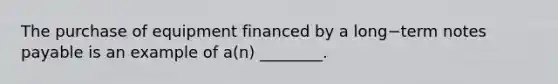 The purchase of equipment financed by a long−term notes payable is an example of​ a(n) ________.