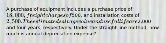 A purchase of equipment includes a purchase price of 18,000, freight charges of500, and installation costs of 2,500. The estimated salvage value and useful life are2,000 and four years, respectively. Under the straight-line method, how much is annual depreciation expense?