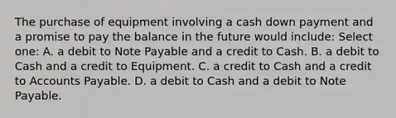 The purchase of equipment involving a cash down payment and a promise to pay the balance in the future would include: Select one: A. a debit to Note Payable and a credit to Cash. B. a debit to Cash and a credit to Equipment. C. a credit to Cash and a credit to Accounts Payable. D. a debit to Cash and a debit to Note Payable.