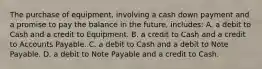 The purchase of equipment, involving a cash down payment and a promise to pay the balance in the future, includes: A. a debit to Cash and a credit to Equipment. B. a credit to Cash and a credit to Accounts Payable. C. a debit to Cash and a debit to Note Payable. D. a debit to Note Payable and a credit to Cash.