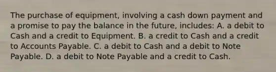 The purchase of equipment, involving a cash down payment and a promise to pay the balance in the future, includes: A. a debit to Cash and a credit to Equipment. B. a credit to Cash and a credit to Accounts Payable. C. a debit to Cash and a debit to Note Payable. D. a debit to Note Payable and a credit to Cash.