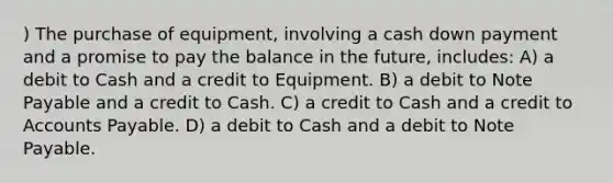 ) The purchase of equipment, involving a cash down payment and a promise to pay the balance in the future, includes: A) a debit to Cash and a credit to Equipment. B) a debit to Note Payable and a credit to Cash. C) a credit to Cash and a credit to Accounts Payable. D) a debit to Cash and a debit to Note Payable.