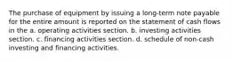 The purchase of equipment by issuing a long-term note payable for the entire amount is reported on the statement of cash flows in the a. operating activities section. b. investing activities section. c. financing activities section. d. schedule of non-cash investing and financing activities.