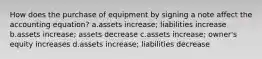 How does the purchase of equipment by signing a note affect the accounting equation? a.assets increase; liabilities increase b.assets increase; assets decrease c.assets increase; owner's equity increases d.assets increase; liabilities decrease