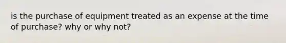 is the purchase of equipment treated as an expense at the time of purchase? why or why not?