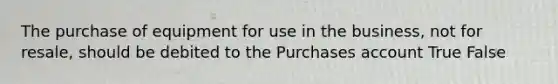 The purchase of equipment for use in the business, not for resale, should be debited to the Purchases account True False