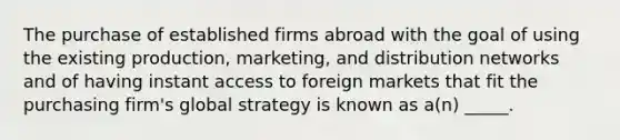 The purchase of established firms abroad with the goal of using the existing production, marketing, and distribution networks and of having instant access to foreign markets that fit the purchasing firm's global strategy is known as a(n) _____.