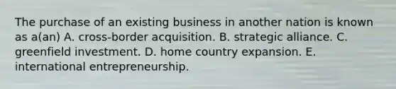 The purchase of an existing business in another nation is known as a(an) A. cross-border acquisition. B. strategic alliance. C. greenfield investment. D. home country expansion. E. international entrepreneurship.